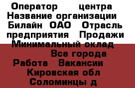 Оператор Call-центра › Название организации ­ Билайн, ОАО › Отрасль предприятия ­ Продажи › Минимальный оклад ­ 35 000 - Все города Работа » Вакансии   . Кировская обл.,Соломинцы д.